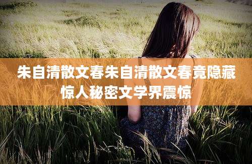 朱自清散文春朱自清散文春竟隐藏惊人秘密文学界震惊
