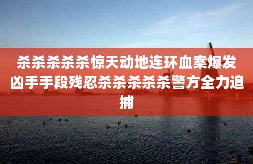 杀杀杀杀杀惊天动地连环血案爆发凶手手段残忍杀杀杀杀杀警方全力追捕