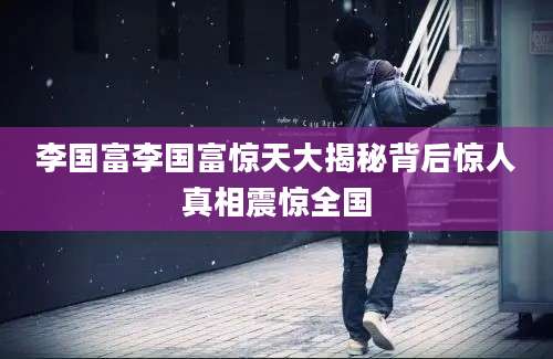李国富李国富惊天大揭秘背后惊人真相震惊全国