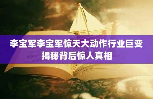 李宝军李宝军惊天大动作行业巨变揭秘背后惊人真相