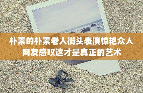 朴素的朴素老人街头表演惊艳众人网友感叹这才是真正的艺术
