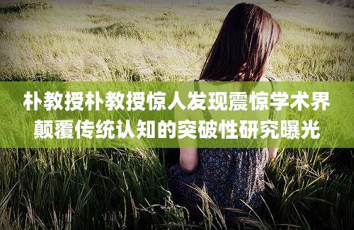朴教授朴教授惊人发现震惊学术界颠覆传统认知的突破性研究曝光