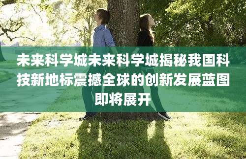 未来科学城未来科学城揭秘我国科技新地标震撼全球的创新发展蓝图即将展开