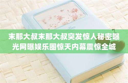 末那大叔末那大叔突发惊人秘密曝光网曝娱乐圈惊天内幕震惊全城