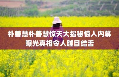 朴善慧朴善慧惊天大揭秘惊人内幕曝光真相令人瞠目结舌