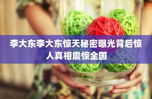 李大东李大东惊天秘密曝光背后惊人真相震惊全国