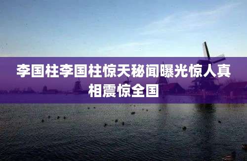 李国柱李国柱惊天秘闻曝光惊人真相震惊全国