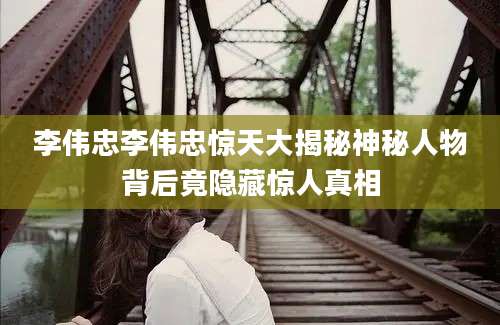 李伟忠李伟忠惊天大揭秘神秘人物背后竟隐藏惊人真相