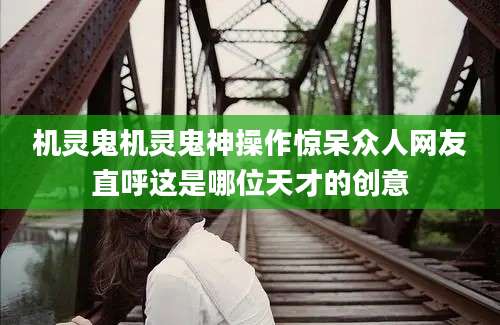 机灵鬼机灵鬼神操作惊呆众人网友直呼这是哪位天才的创意