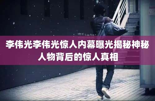 李伟光李伟光惊人内幕曝光揭秘神秘人物背后的惊人真相