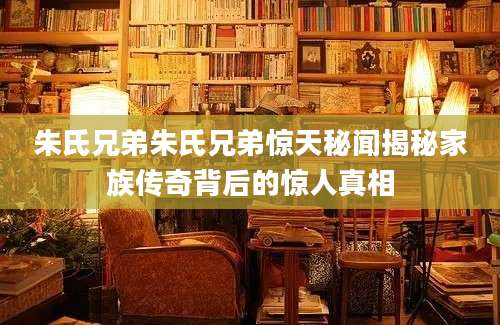 朱氏兄弟朱氏兄弟惊天秘闻揭秘家族传奇背后的惊人真相