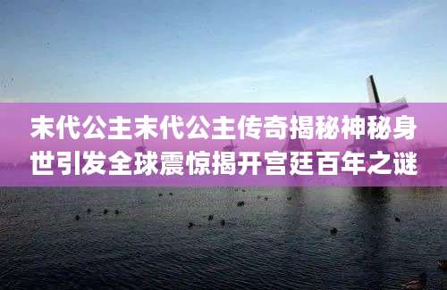 末代公主末代公主传奇揭秘神秘身世引发全球震惊揭开宫廷百年之谜