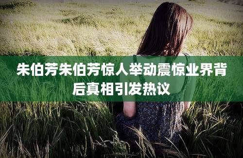 朱伯芳朱伯芳惊人举动震惊业界背后真相引发热议