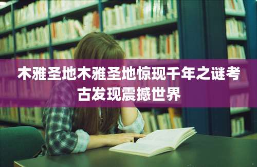木雅圣地木雅圣地惊现千年之谜考古发现震撼世界