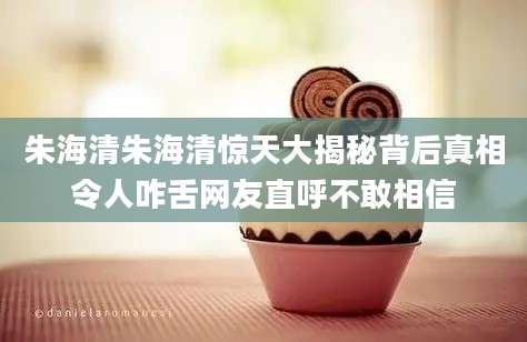 朱海清朱海清惊天大揭秘背后真相令人咋舌网友直呼不敢相信