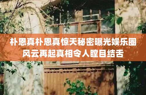 朴恩真朴恩真惊天秘密曝光娱乐圈风云再起真相令人瞠目结舌