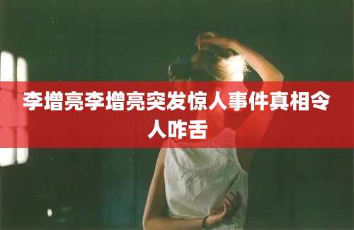 李增亮李增亮突发惊人事件真相令人咋舌