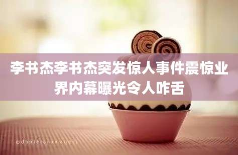 李书杰李书杰突发惊人事件震惊业界内幕曝光令人咋舌