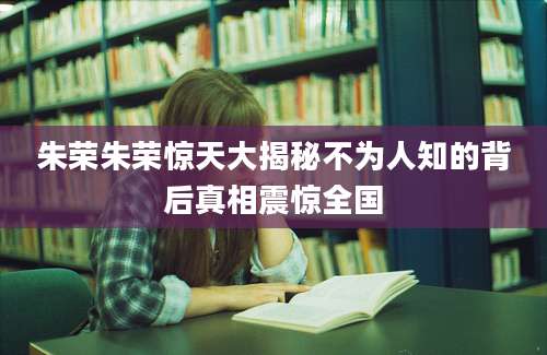朱荣朱荣惊天大揭秘不为人知的背后真相震惊全国