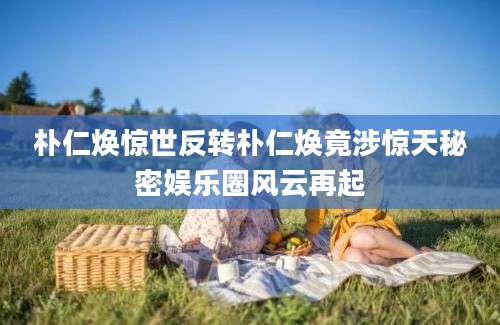 朴仁焕惊世反转朴仁焕竟涉惊天秘密娱乐圈风云再起