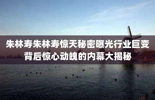 朱林寿朱林寿惊天秘密曝光行业巨变背后惊心动魄的内幕大揭秘