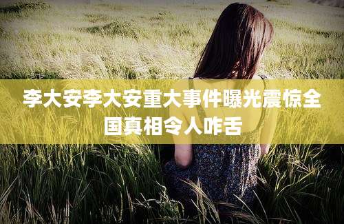 李大安李大安重大事件曝光震惊全国真相令人咋舌