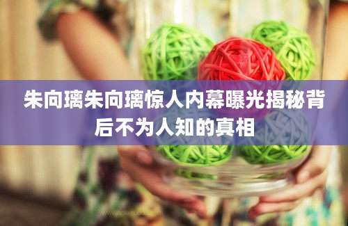 朱向璃朱向璃惊人内幕曝光揭秘背后不为人知的真相
