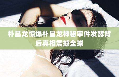 朴昌龙惊爆朴昌龙神秘事件发酵背后真相震撼全球