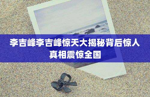 李吉峰李吉峰惊天大揭秘背后惊人真相震惊全国