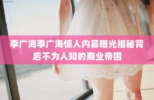 李广海李广海惊人内幕曝光揭秘背后不为人知的商业帝国