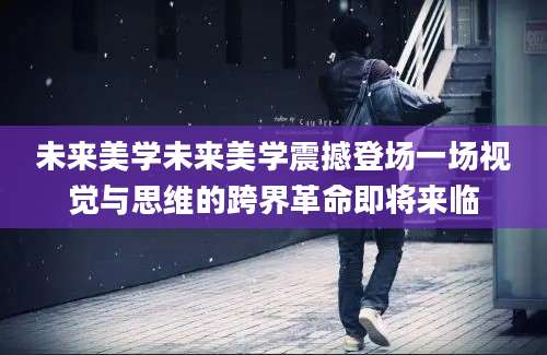 未来美学未来美学震撼登场一场视觉与思维的跨界革命即将来临