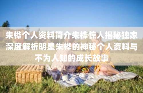 朱桦个人资料简介朱桦惊人揭秘独家深度解析明星朱桦的神秘个人资料与不为人知的成长故事