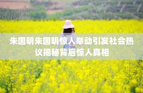 朱国明朱国明惊人举动引发社会热议揭秘背后惊人真相