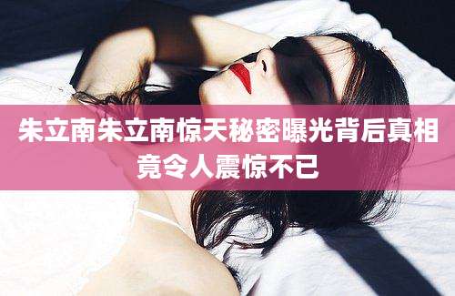 朱立南朱立南惊天秘密曝光背后真相竟令人震惊不已