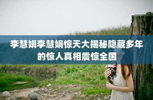 李慧娟李慧娟惊天大揭秘隐藏多年的惊人真相震惊全国