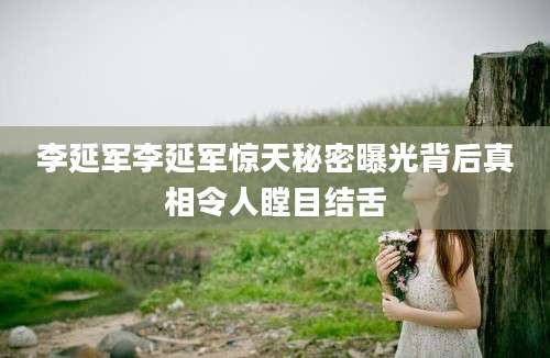 李延军李延军惊天秘密曝光背后真相令人瞠目结舌
