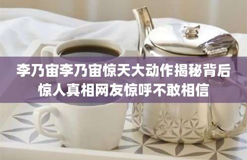 李乃宙李乃宙惊天大动作揭秘背后惊人真相网友惊呼不敢相信
