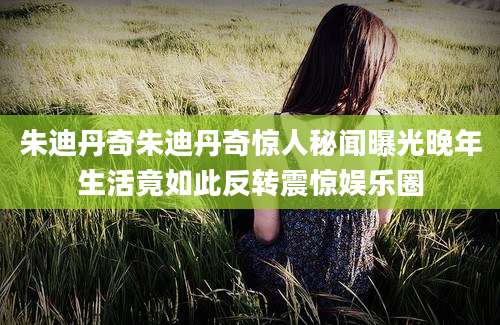 朱迪丹奇朱迪丹奇惊人秘闻曝光晚年生活竟如此反转震惊娱乐圈