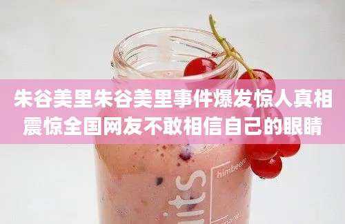 朱谷美里朱谷美里事件爆发惊人真相震惊全国网友不敢相信自己的眼睛