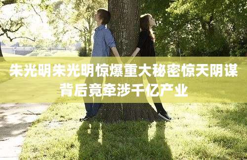 朱光明朱光明惊爆重大秘密惊天阴谋背后竟牵涉千亿产业