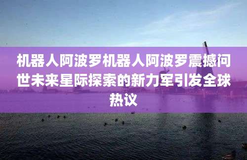 机器人阿波罗机器人阿波罗震撼问世未来星际探索的新力军引发全球热议