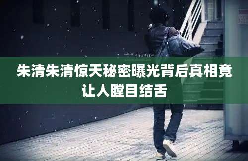 朱清朱清惊天秘密曝光背后真相竟让人瞠目结舌