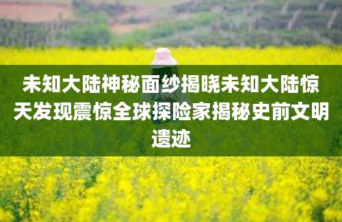 未知大陆神秘面纱揭晓未知大陆惊天发现震惊全球探险家揭秘史前文明遗迹