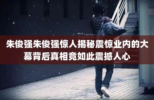 朱俊强朱俊强惊人揭秘震惊业内的大幕背后真相竟如此震撼人心