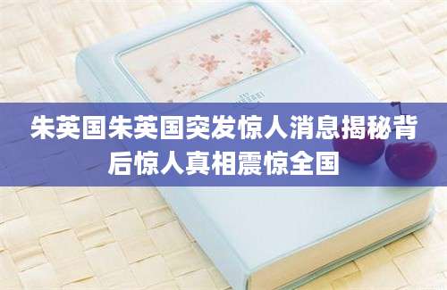 朱英国朱英国突发惊人消息揭秘背后惊人真相震惊全国