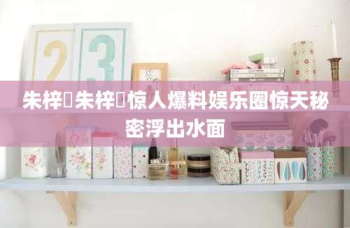 朱梓橦朱梓橦惊人爆料娱乐圈惊天秘密浮出水面