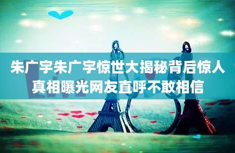 朱广宇朱广宇惊世大揭秘背后惊人真相曝光网友直呼不敢相信