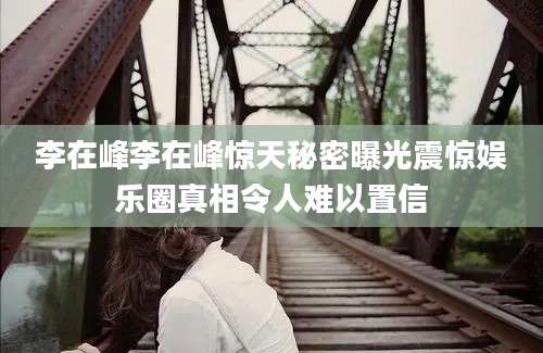 李在峰李在峰惊天秘密曝光震惊娱乐圈真相令人难以置信
