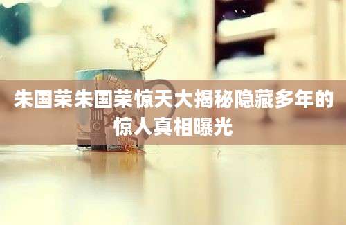 朱国荣朱国荣惊天大揭秘隐藏多年的惊人真相曝光