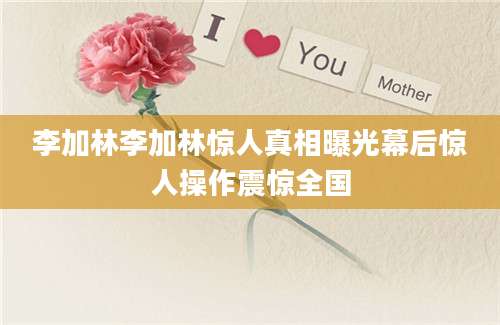 李加林李加林惊人真相曝光幕后惊人操作震惊全国
